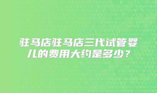 驻马店驻马店三代试管婴儿的费用大约是多少？