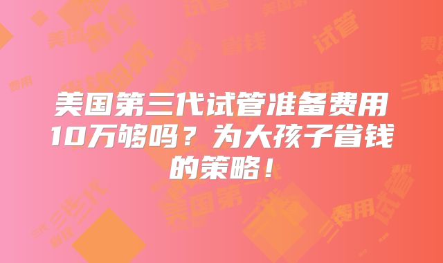 美国第三代试管准备费用10万够吗?为大孩子省钱的策略!