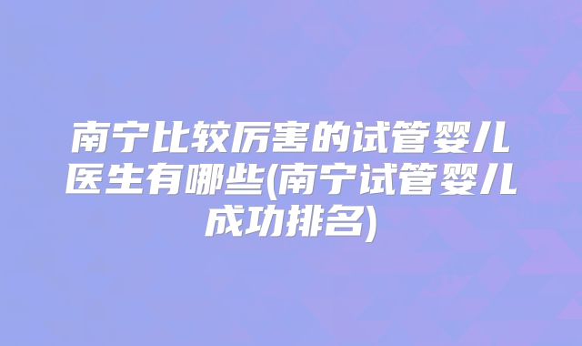 南宁比较厉害的试管婴儿医生有哪些(南宁试管婴儿成功排名)