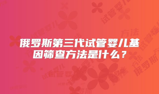 俄罗斯第三代试管婴儿基因筛查方法是什么？