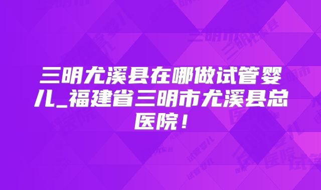 三明尤溪县在哪做试管婴儿_福建省三明市尤溪县总医院！