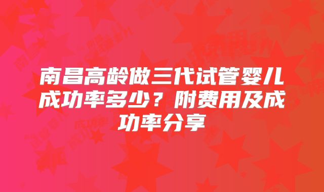 南昌高龄做三代试管婴儿成功率多少？附费用及成功率分享