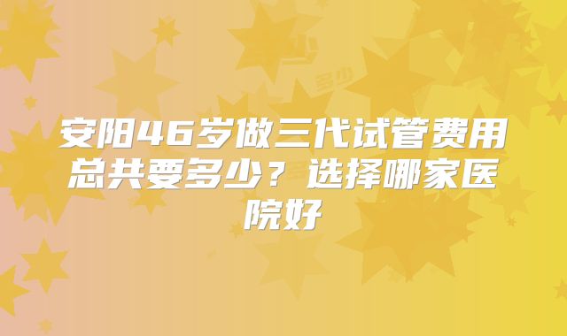 安阳46岁做三代试管费用总共要多少?选择哪家医院好