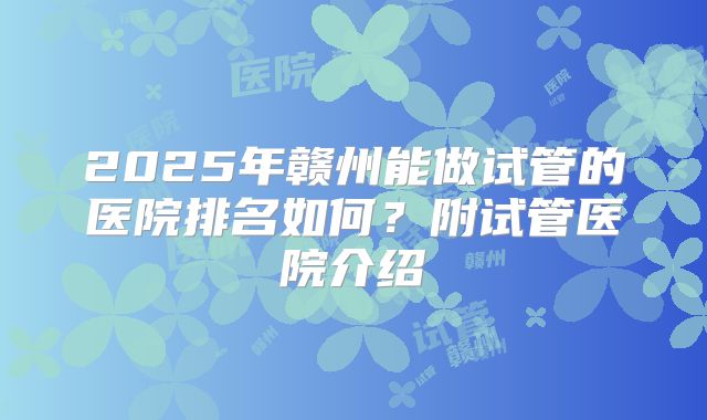 2025年赣州能做试管的医院排名如何？附试管医院介绍
