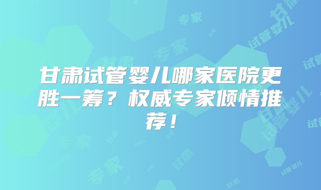 甘肃试管婴儿哪家医院更胜一筹？权威专家倾情推荐！