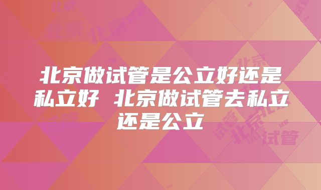 北京做试管是公立好还是私立好 北京做试管去私立还是公立