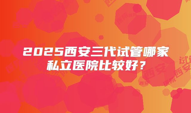 2025西安三代试管哪家私立医院比较好？