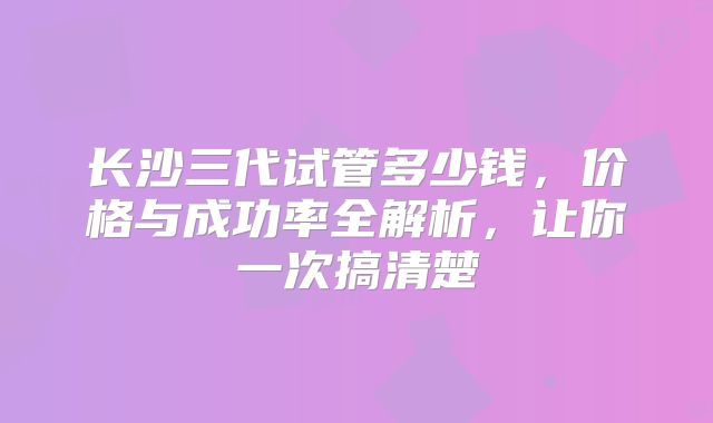 长沙三代试管多少钱，价格与成功率全解析，让你一次搞清楚
