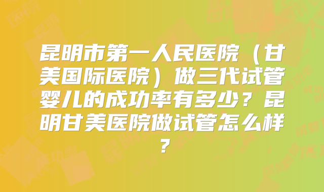 昆明市第一人民医院（甘美国际医院）做三代试管婴儿的成功率有多少？昆明甘美医院做试管怎么样？