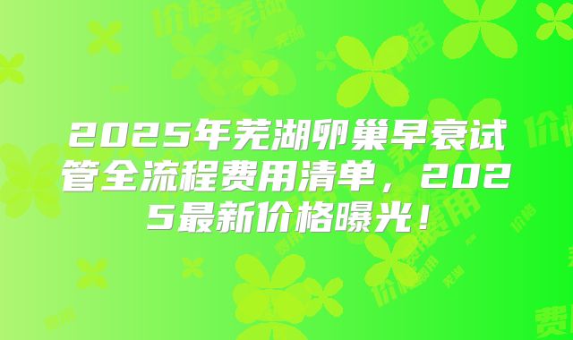 2025年芜湖卵巢早衰试管全流程费用清单，2025最新价格曝光！