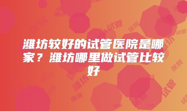 潍坊较好的试管医院是哪家？潍坊哪里做试管比较好