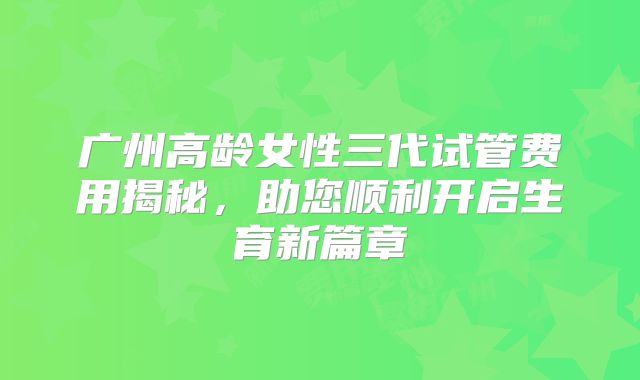 广州高龄女性三代试管费用揭秘,助您顺利开启生育新篇章