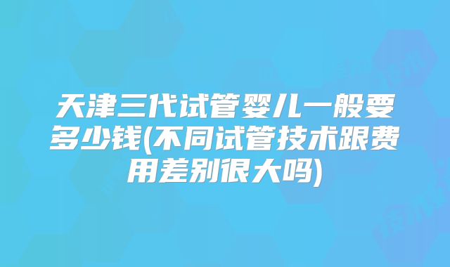 天津三代试管婴儿一般要多少钱(不同试管技术跟费用差别很大吗)