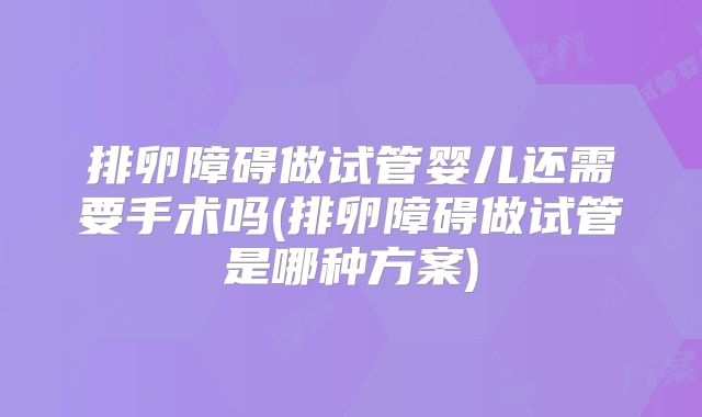 排卵障碍做试管婴儿还需要手术吗(排卵障碍做试管是哪种方案)