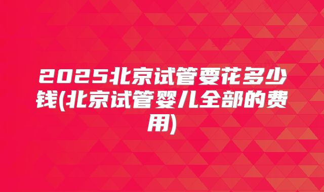 2025北京试管要花多少钱(北京试管婴儿全部的费用)