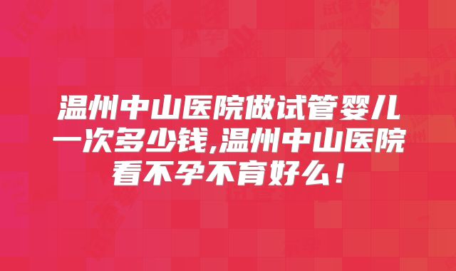 温州中山医院做试管婴儿一次多少钱,温州中山医院看不孕不育好么！