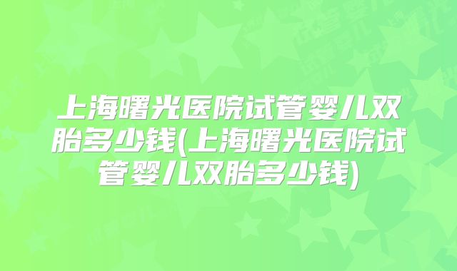 上海曙光医院试管婴儿双胎多少钱(上海曙光医院试管婴儿双胎多少钱)