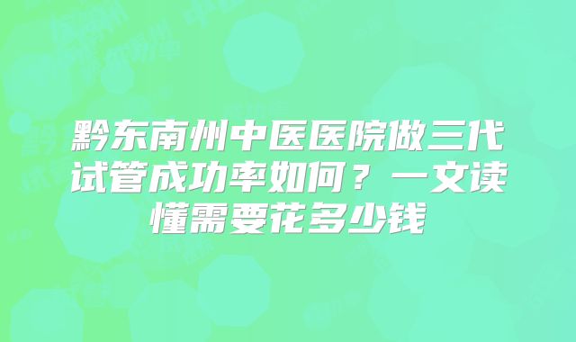 黔东南州中医医院做三代试管成功率如何？一文读懂需要花多少钱