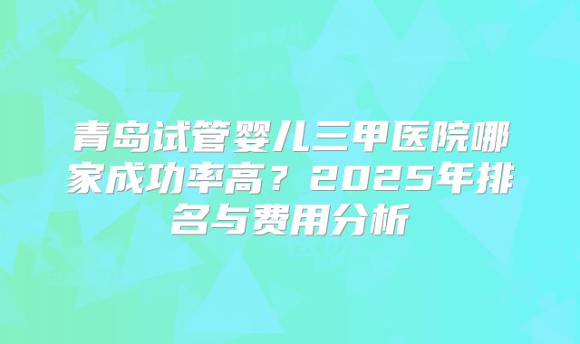 青岛试管婴儿三甲医院哪家成功率高？2025年排名与费用分析