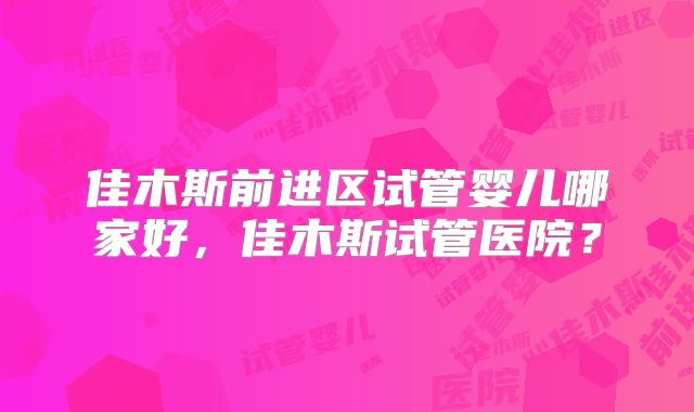 佳木斯前进区试管婴儿哪家好，佳木斯试管医院？