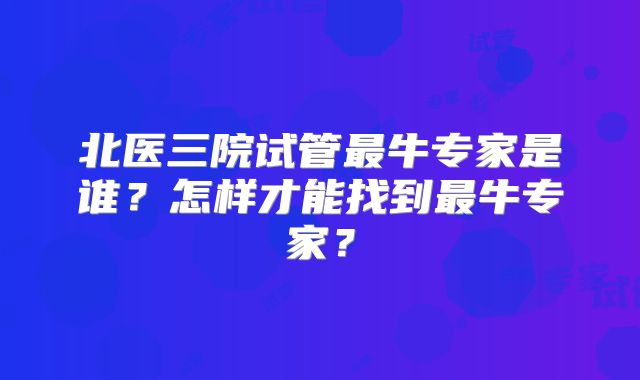 北医三院试管最牛专家是谁？怎样才能找到最牛专家？