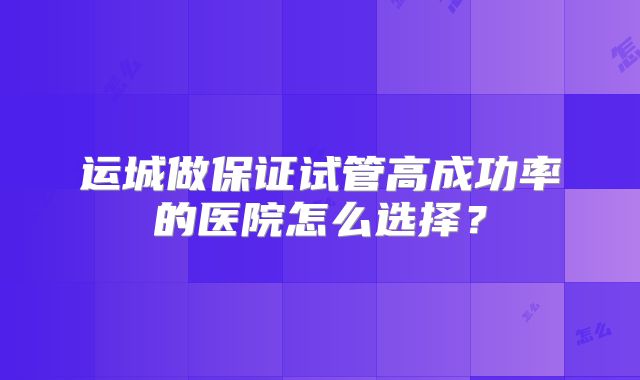 运城做保证试管高成功率的医院怎么选择？