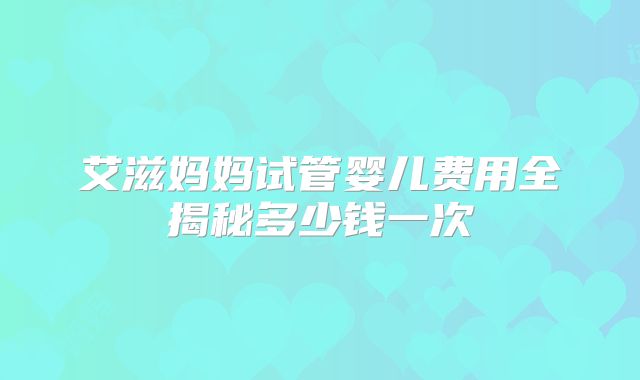 艾滋妈妈试管婴儿费用全揭秘多少钱一次