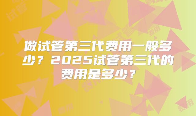 做试管第三代费用一般多少？2025试管第三代的费用是多少？
