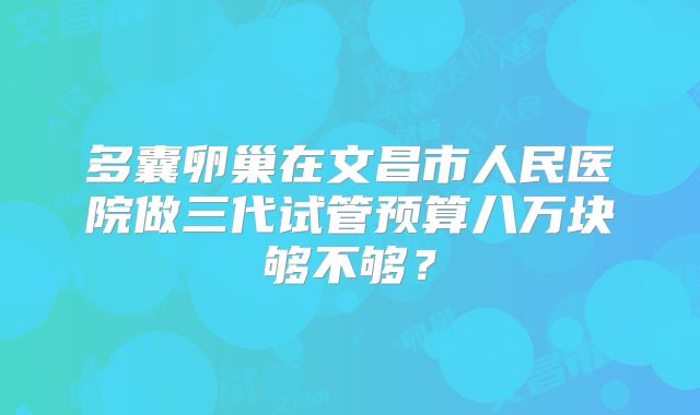 多囊卵巢在文昌市人民医院做三代试管预算八万块够不够？