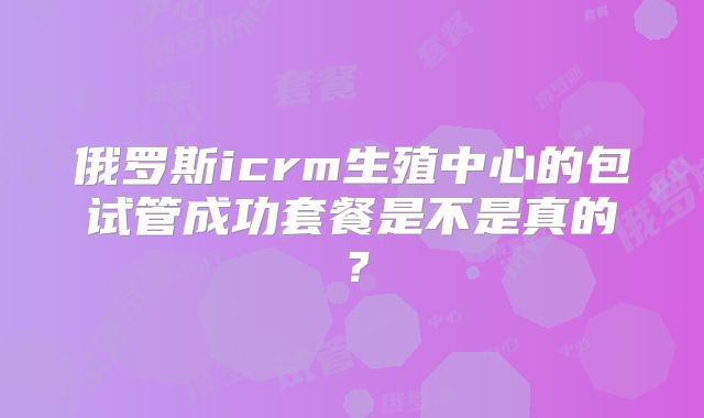 俄罗斯icrm生殖中心的包试管成功套餐是不是真的?
