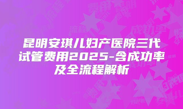 昆明安琪儿妇产医院三代试管费用2025-含成功率及全流程解析
