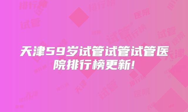 天津59岁试管试管试管医院排行榜更新!