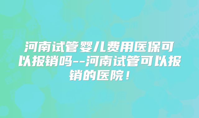 河南试管婴儿费用医保可以报销吗--河南试管可以报销的医院！