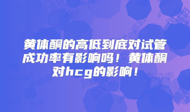 黄体酮的高低到底对试管成功率有影响吗！黄体酮对hcg的影响！