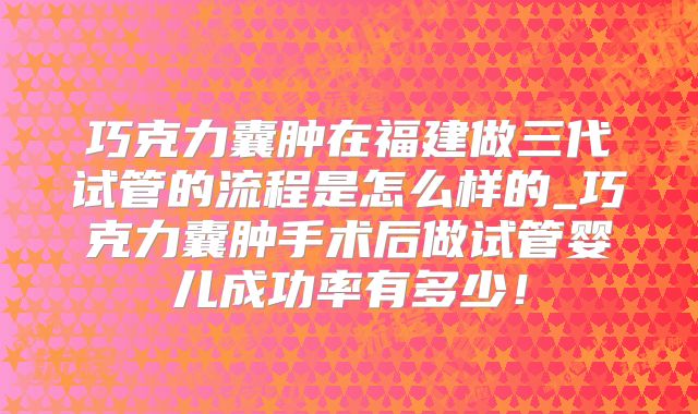 巧克力囊肿在福建做三代试管的流程是怎么样的_巧克力囊肿手术后做试管婴儿成功率有多少！