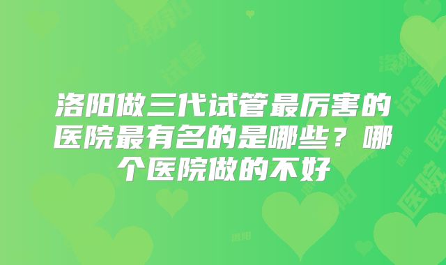 洛阳做三代试管最厉害的医院最有名的是哪些？哪个医院做的不好
