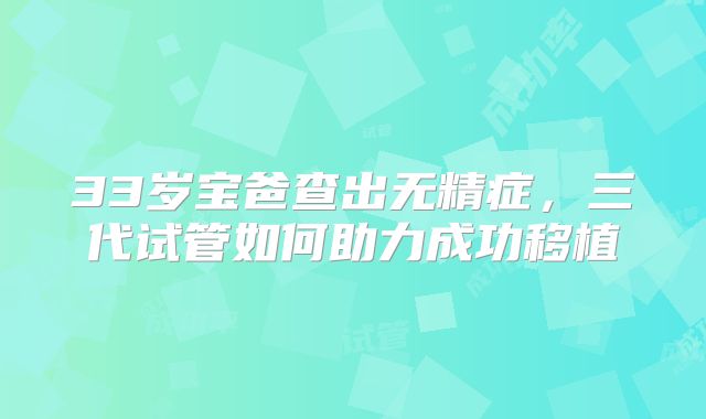 33岁宝爸查出无精症，三代试管如何助力成功移植