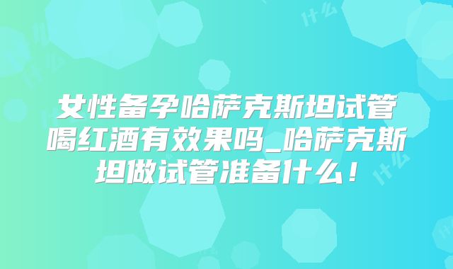 女性备孕哈萨克斯坦试管喝红酒有效果吗_哈萨克斯坦做试管准备什么！