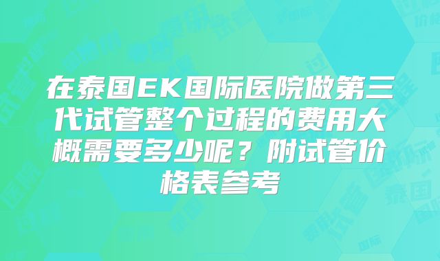 在泰国EK国际医院做第三代试管整个过程的费用大概需要多少呢？附试管价格表参考