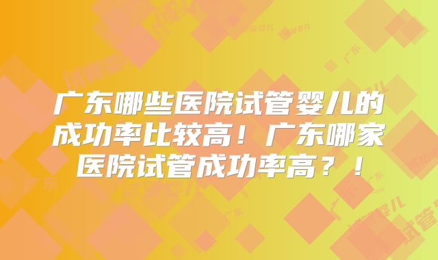 广东哪些医院试管婴儿的成功率比较高！广东哪家医院试管成功率高？！