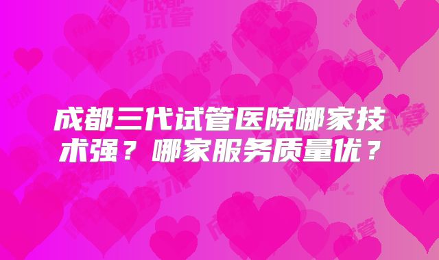 成都三代试管医院哪家技术强？哪家服务质量优？