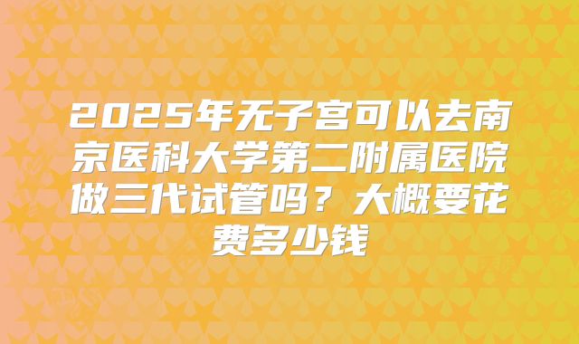 2025年无子宫可以去南京医科大学第二附属医院做三代试管吗？大概要花费多少钱