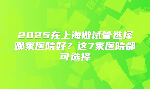 2025在上海做试管选择哪家医院好？这7家医院都可选择