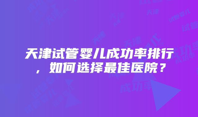 天津试管婴儿成功率排行，如何选择最佳医院？