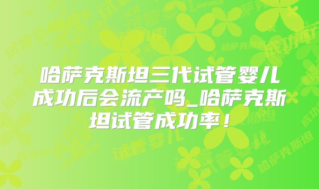 哈萨克斯坦三代试管婴儿成功后会流产吗_哈萨克斯坦试管成功率！