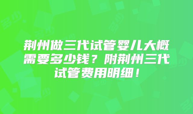 荆州做三代试管婴儿大概需要多少钱？附荆州三代试管费用明细！