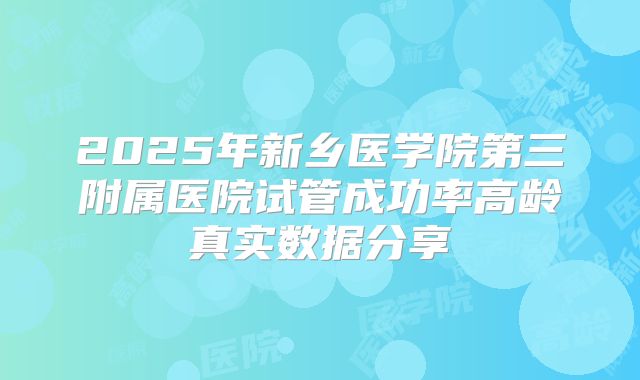 2025年新乡医学院第三附属医院试管成功率高龄真实数据分享