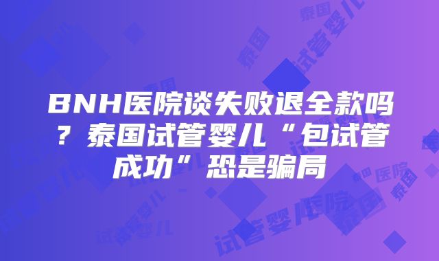 BNH医院谈失败退全款吗？泰国试管婴儿“包试管成功”恐是骗局