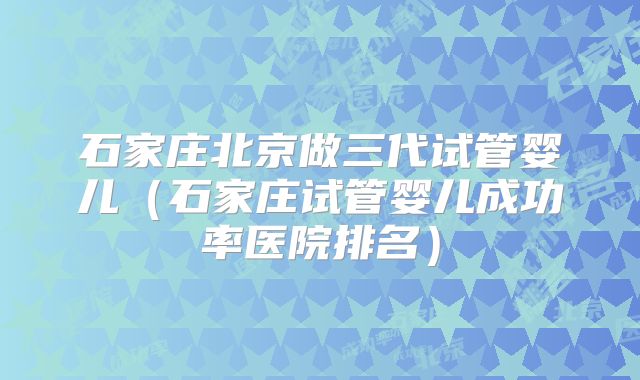 石家庄北京做三代试管婴儿（石家庄试管婴儿成功率医院排名）