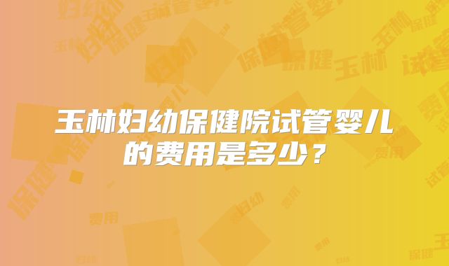 玉林妇幼保健院试管婴儿的费用是多少？